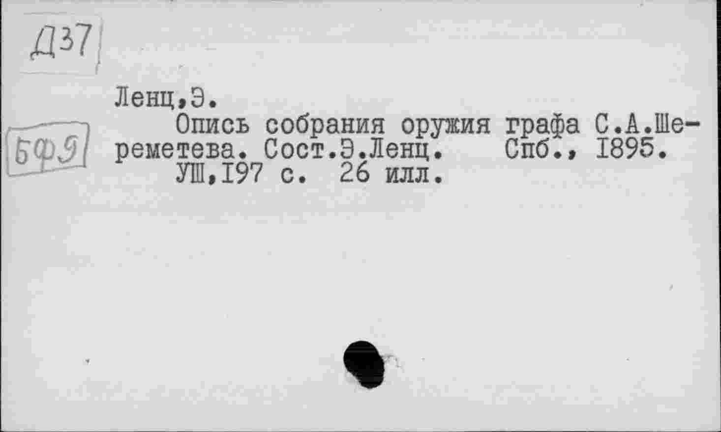 ﻿ZP7
Ленц,Э.
Опись собрания оружия графа С.А.Шереметева. Сост.Э.Ленц. Спб.» 1895.
УШ»197 с. 26 илл.